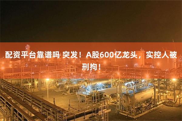 配资平台靠谱吗 突发！A股600亿龙头，实控人被刑拘！