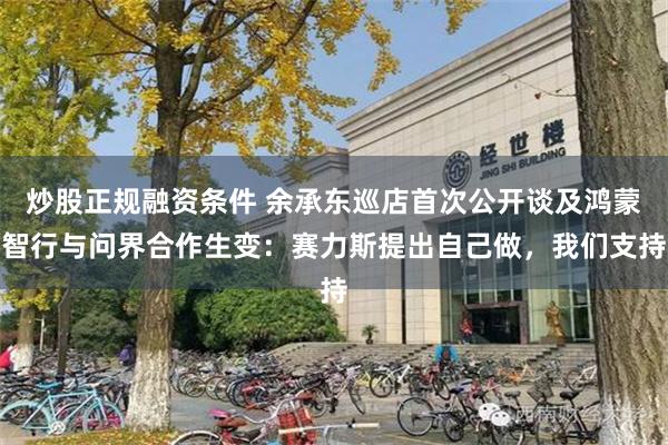 炒股正规融资条件 余承东巡店首次公开谈及鸿蒙智行与问界合作生变：赛力斯提出自己做，我们支持