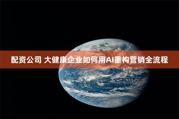配资公司 大健康企业如何用AI重构营销全流程