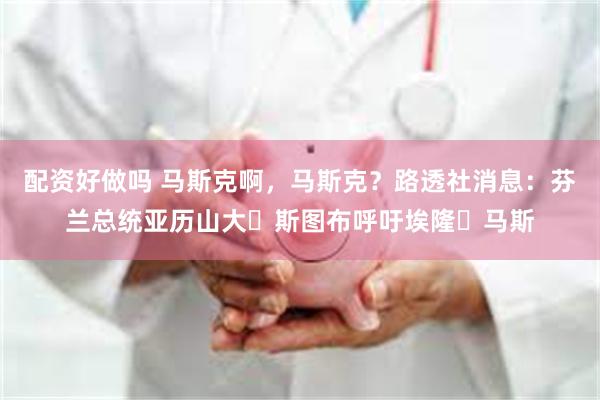 配资好做吗 马斯克啊，马斯克？路透社消息：芬兰总统亚历山大・斯图布呼吁埃隆・马斯