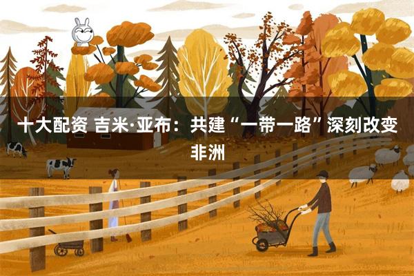 十大配资 吉米·亚布:共建“一带一路”深刻改变非洲