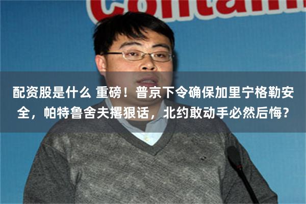 配资股是什么 重磅！普京下令确保加里宁格勒安全，帕特鲁舍夫撂狠话，北约敢动手必然后悔？