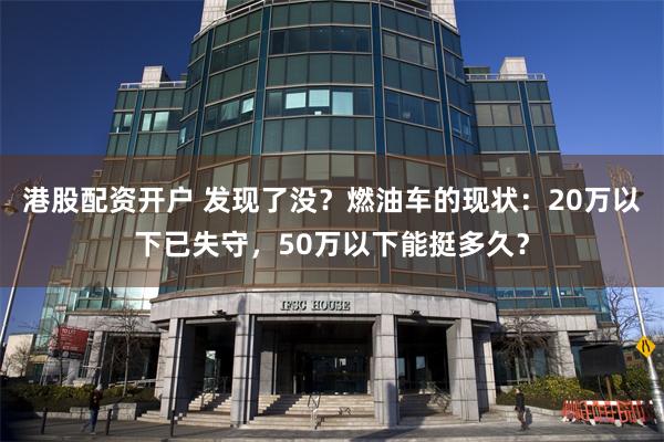 港股配资开户 发现了没？燃油车的现状：20万以下已失守，50万以下能挺多久？