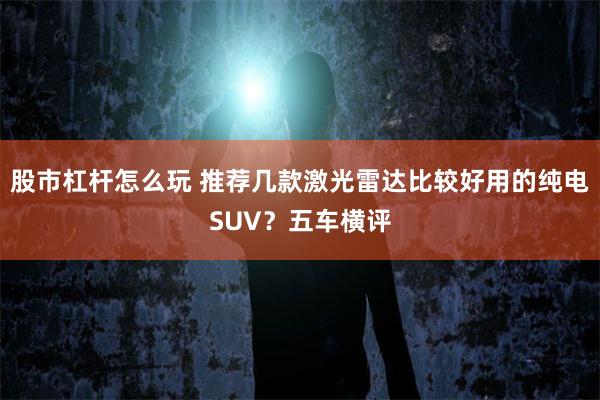 股市杠杆怎么玩 推荐几款激光雷达比较好用的纯电SUV？五车横评