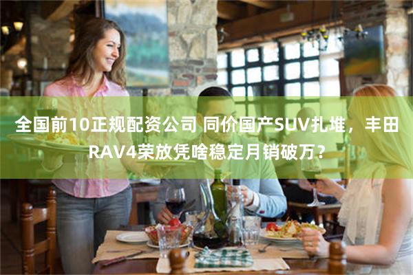 全国前10正规配资公司 同价国产SUV扎堆，丰田RAV4荣放凭啥稳定月销破万？