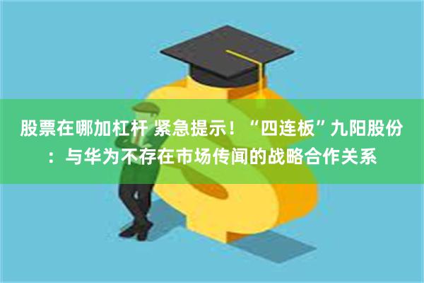 股票在哪加杠杆 紧急提示！“四连板”九阳股份：与华为不存在市场传闻的战略合作关系