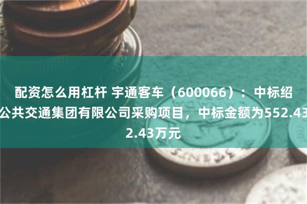配资怎么用杠杆 宇通客车（600066）：中标绍兴市公共交通集团有限公司采购项目，中标金额为552.43万元
