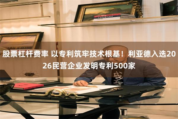 股票杠杆费率 以专利筑牢技术根基！利亚德入选2026民营企业发明专利500家