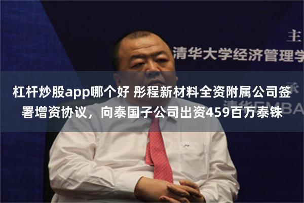 杠杆炒股app哪个好 彤程新材料全资附属公司签署增资协议，向泰国子公司出资459百万泰铢