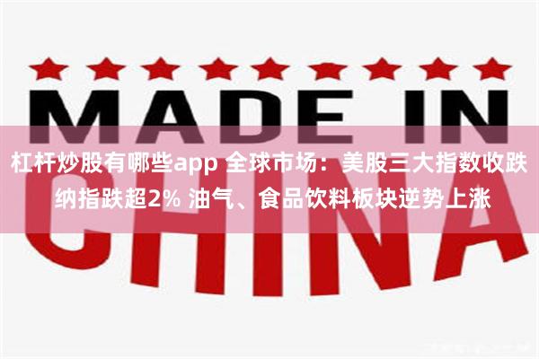 杠杆炒股有哪些app 全球市场：美股三大指数收跌 纳指跌超2% 油气、食品饮料板块逆势上涨