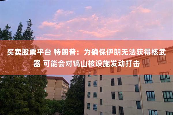 买卖股票平台 特朗普：为确保伊朗无法获得核武器 可能会对镐山核设施发动打击