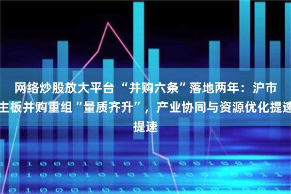 网络炒股放大平台 “并购六条”落地两年：沪市主板并购重组“量质齐升”，产业协同与资源优化提速