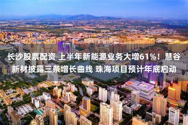 长沙股票配资 上半年新能源业务大增61%！慧谷新材披露三条增长曲线 珠海项目预计年底启动