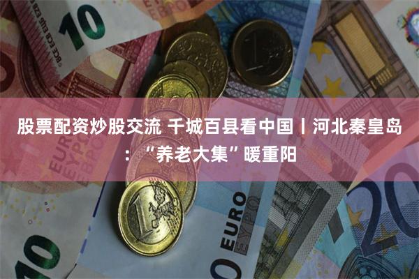 股票配资炒股交流 千城百县看中国丨河北秦皇岛：“养老大集”暖重阳