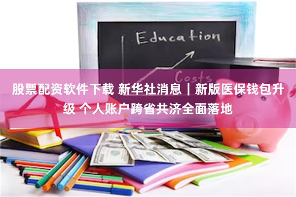 股票配资软件下载 新华社消息｜新版医保钱包升级 个人账户跨省共济全面落地