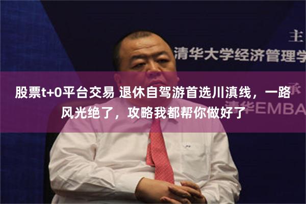股票t+0平台交易 退休自驾游首选川滇线,一路风光绝了,攻略我都帮你做好了