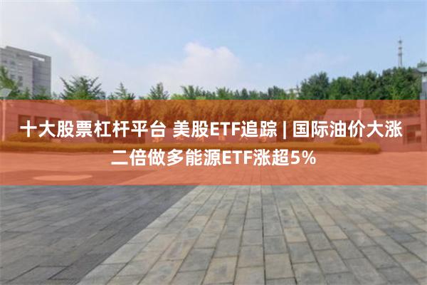 十大股票杠杆平台 美股ETF追踪 | 国际油价大涨 二倍做多能源ETF涨超5%