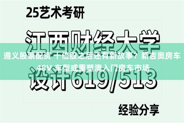 遵义股票配资 十倍股之后还有新故事？新吉奥房车 48V 车型或重塑澳入门房车市场