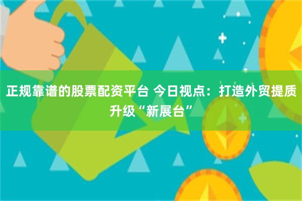 正规靠谱的股票配资平台 今日视点：打造外贸提质升级“新展台”