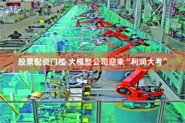 股票配资门槛 大模型公司迎来“利润大考”