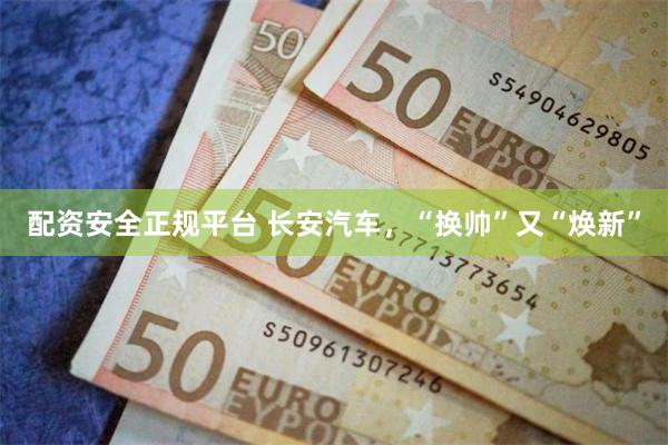 配资安全正规平台 长安汽车，“换帅”又“焕新”